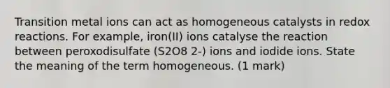 Transition metal ions can act as homogeneous catalysts in redox reactions. For example, iron(II) ions catalyse the reaction between peroxodisulfate (S2O8 2-) ions and iodide ions. State the meaning of the term homogeneous. (1 mark)