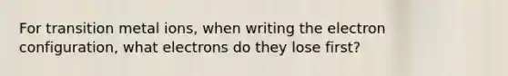 For transition metal ions, when writing the electron configuration, what electrons do they lose first?