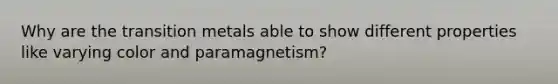 Why are the transition metals able to show different properties like varying color and paramagnetism?