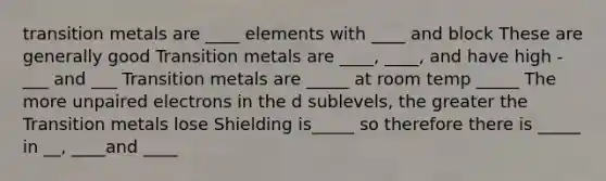 transition metals are ____ elements with ____ and block These are generally good Transition metals are ____, ____, and have high -___ and ___ Transition metals are _____ at room temp _____ The more unpaired electrons in the d sublevels, the greater the Transition metals lose Shielding is_____ so therefore there is _____ in __, ____and ____