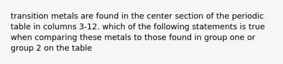 transition metals are found in the center section of the periodic table in columns 3-12. which of the following statements is true when comparing these metals to those found in group one or group 2 on the table