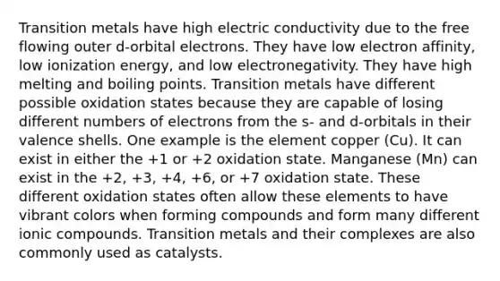 Transition metals have high electric conductivity due to the free flowing outer d-orbital electrons. They have low electron affinity, low ionization energy, and low electronegativity. They have high melting and boiling points. Transition metals have different possible oxidation states because they are capable of losing different numbers of electrons from the s- and d-orbitals in their valence shells. One example is the element copper (Cu). It can exist in either the +1 or +2 oxidation state. Manganese (Mn) can exist in the +2, +3, +4, +6, or +7 oxidation state. These different oxidation states often allow these elements to have vibrant colors when forming compounds and form many different ionic compounds. Transition metals and their complexes are also commonly used as catalysts.