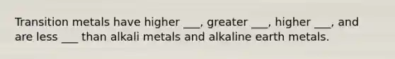 Transition metals have higher ___, greater ___, higher ___, and are less ___ than alkali metals and alkaline earth metals.