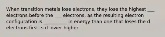 When transition metals lose electrons, they lose the highest ___ electrons before the ___ electrons, as the resulting electron configuration is __________ in energy than one that loses the d electrons first. s d lower higher