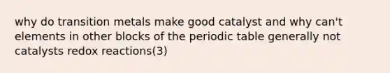 why do transition metals make good catalyst and why can't elements in other blocks of the periodic table generally not catalysts redox reactions(3)