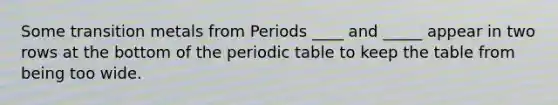 Some transition metals from Periods ____ and _____ appear in two rows at the bottom of the periodic table to keep the table from being too wide.