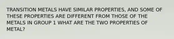 TRANSITION METALS HAVE SIMILAR PROPERTIES, AND SOME OF THESE PROPERTIES ARE DIFFERENT FROM THOSE OF THE METALS IN GROUP 1 WHAT ARE THE TWO PROPERTIES OF METAL?