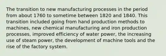 The transition to new manufacturing processes in the period from about 1760 to sometime between 1820 and 1840. This transition included going from hand production methods to machines, new chemical manufacturing and iron production processes, improved efficiency of water power, the increasing use of steam power, the development of machine tools and the rise of the factory system.