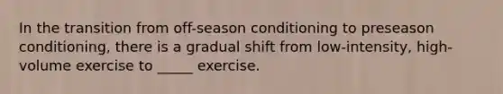 In the transition from off-season conditioning to preseason conditioning, there is a gradual shift from low-intensity, high-volume exercise to _____ exercise.