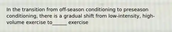 In the transition from off-season conditioning to preseason conditioning, there is a gradual shift from low-intensity, high-volume exercise to______ exercise