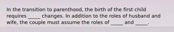 In the transition to parenthood, the birth of the first child requires _____ changes. In addition to the roles of husband and wife, the couple must assume the roles of _____ and _____.