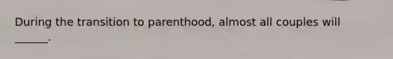 During the transition to parenthood, almost all couples will ______.