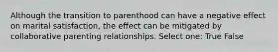 Although the transition to parenthood can have a negative effect on marital satisfaction, the effect can be mitigated by collaborative parenting relationships. Select one: True False