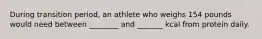 During transition period, an athlete who weighs 154 pounds would need between ________ and _______ kcal from protein daily.