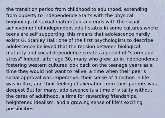 the transition period from childhood to adulthood, extending from puberty to independence Starts with the physical beginnings of sexual maturation and ends with the social achievement of independent adult status In some cultures where teens are self supporting, this means that adolescence hardly exists G. Stanley Hall: one of the first psychologists to describe adolescence believed that the tension between biological maturity and social dependence creates a period of "storm and stress" Indeed, after age 30, many who grew up in independence fostering western cultures look back on the teenage years as a time they would not want to relive, a time when their peer's social approval was imperative, their sense of direction in life was in flux, and their feeling of alienation from their parents was deepest But for many, adolescence is a time of vitality without the cares of adulthood, a time for rewarding friendships, heightened idealism, and a growing sense of life's exciting possibilities