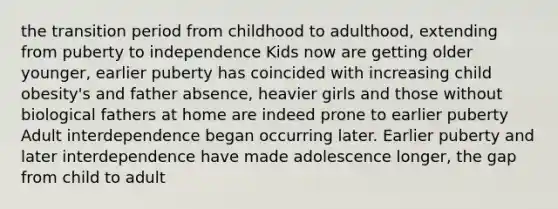 the transition period from childhood to adulthood, extending from puberty to independence Kids now are getting older younger, earlier puberty has coincided with increasing child obesity's and father absence, heavier girls and those without biological fathers at home are indeed prone to earlier puberty Adult interdependence began occurring later. Earlier puberty and later interdependence have made adolescence longer, the gap from child to adult