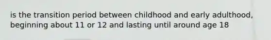 is the transition period between childhood and early adulthood, beginning about 11 or 12 and lasting until around age 18