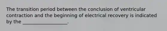 The transition period between the conclusion of ventricular contraction and the beginning of electrical recovery is indicated by the ___________________.