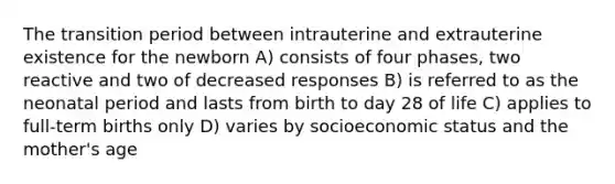 The transition period between intrauterine and extrauterine existence for the newborn A) consists of four phases, two reactive and two of decreased responses B) is referred to as the neonatal period and lasts from birth to day 28 of life C) applies to full-term births only D) varies by socioeconomic status and the mother's age