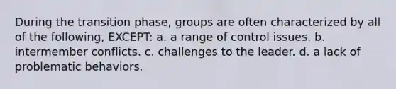 During the transition phase, groups are often characterized by all of the following, EXCEPT: a. a range of control issues. b. intermember conflicts. c. challenges to the leader. d. a lack of problematic behaviors.