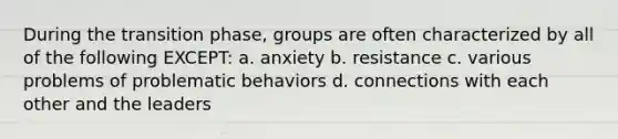 During the transition phase, groups are often characterized by all of the following EXCEPT:​ a. anxiety b. resistance c. various problems of problematic behaviors d. connections with each other and the leaders