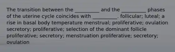 The transition between the __________ and the __________ phases of the uterine cycle coincides with __________. follicular; luteal; a rise in basal body temperature menstrual; proliferative; ovulation secretory; proliferative; selection of the dominant follicle proliferative; secretory; menstruation proliferative; secretory; ovulation