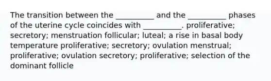 The transition between the __________ and the __________ phases of the uterine cycle coincides with __________. proliferative; secretory; menstruation follicular; luteal; a rise in basal body temperature proliferative; secretory; ovulation menstrual; proliferative; ovulation secretory; proliferative; selection of the dominant follicle