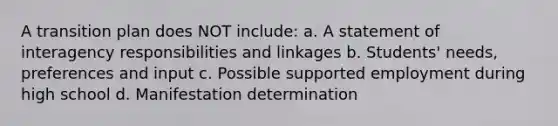 A transition plan does NOT include: a. A statement of interagency responsibilities and linkages b. Students' needs, preferences and input c. Possible supported employment during high school d. Manifestation determination