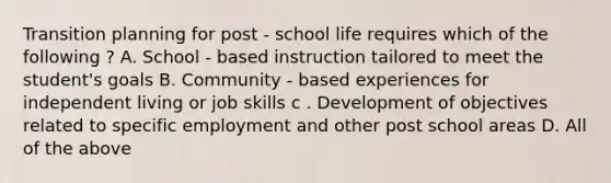 Transition planning for post - school life requires which of the following ? A. School - based instruction tailored to meet the student's goals B. Community - based experiences for independent living or job skills c . Development of objectives related to specific employment and other post school areas D. All of the above