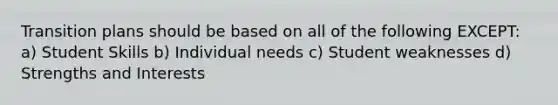 Transition plans should be based on all of the following EXCEPT: a) Student Skills b) Individual needs c) Student weaknesses d) Strengths and Interests
