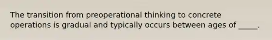 The transition from preoperational thinking to concrete operations is gradual and typically occurs between ages of _____.