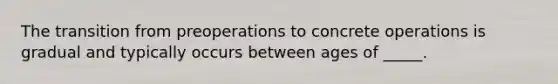 The transition from preoperations to concrete operations is gradual and typically occurs between ages of _____.