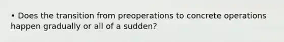 • Does the transition from preoperations to concrete operations happen gradually or all of a sudden?