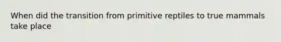 When did the transition from primitive reptiles to true mammals take place