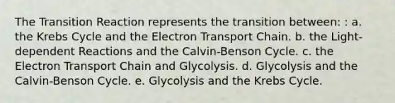 The Transition Reaction represents the transition between: : a. the Krebs Cycle and the Electron Transport Chain. b. the Light-dependent Reactions and the Calvin-Benson Cycle. c. the Electron Transport Chain and Glycolysis. d. Glycolysis and the Calvin-Benson Cycle. e. Glycolysis and the Krebs Cycle.