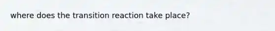 where does the transition reaction take place?