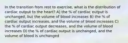 In the transition from rest to exercise, what is the distribution of cardiac output to the heart? A) the % of cardiac output is unchanged, but the volume of blood increases B) the % of cardiac output increases, and the volume of blood increases C) the % of cardiac output decreases, and the volume of blood increases D) the % of cardiac output is unchanged, and the volume of blood is unchanged