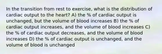 In the transition from rest to exercise, what is the distribution of <a href='https://www.questionai.com/knowledge/kyxUJGvw35-cardiac-output' class='anchor-knowledge'>cardiac output</a> to <a href='https://www.questionai.com/knowledge/kya8ocqc6o-the-heart' class='anchor-knowledge'>the heart</a>? A) the % of cardiac output is unchanged, but the volume of blood increases B) the % of cardiac output increases, and the volume of blood increases C) the % of cardiac output decreases, and the volume of blood increases D) the % of cardiac output is unchanged, and the volume of blood is unchanged