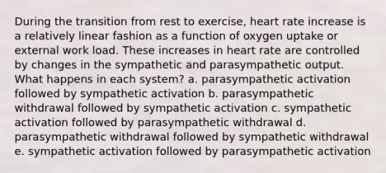 During the transition from rest to exercise, heart rate increase is a relatively linear fashion as a function of oxygen uptake or external work load. These increases in heart rate are controlled by changes in the sympathetic and parasympathetic output. What happens in each system? a. parasympathetic activation followed by sympathetic activation b. parasympathetic withdrawal followed by sympathetic activation c. sympathetic activation followed by parasympathetic withdrawal d. parasympathetic withdrawal followed by sympathetic withdrawal e. sympathetic activation followed by parasympathetic activation