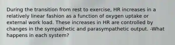 During the transition from rest to exercise, HR increases in a relatively linear fashion as a function of oxygen uptake or external work load. These increases in HR are controlled by changes in the sympathetic and parasympathetic output. -What happens in each system?