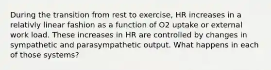 During the transition from rest to exercise, HR increases in a relativly linear fashion as a function of O2 uptake or external work load. These increases in HR are controlled by changes in sympathetic and parasympathetic output. What happens in each of those systems?