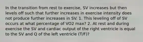 In the transition from rest to exercise, SV increases but then levels off such that further increases in exercise intensity does not produce further increases in SV. 1. This leveling off of SV occurs at what percentage of VO2 max? 2. At rest and during exercise the SV and cardiac output of the right ventricle is equal to the SV and Q of the left ventricle (T/F)?