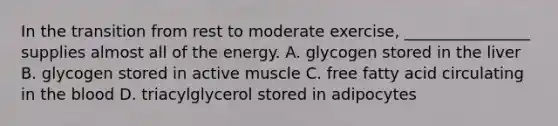 In the transition from rest to moderate exercise, ________________ supplies almost all of the energy. A. glycogen stored in the liver B. glycogen stored in active muscle C. free fatty acid circulating in <a href='https://www.questionai.com/knowledge/k7oXMfj7lk-the-blood' class='anchor-knowledge'>the blood</a> D. triacylglycerol stored in adipocytes