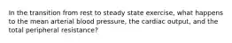 In the transition from rest to steady state exercise, what happens to the mean arterial blood pressure, the cardiac output, and the total peripheral resistance?