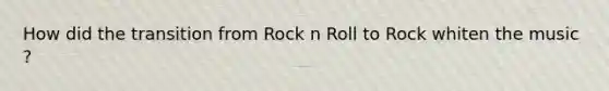 How did the transition from Rock n Roll to Rock whiten the music ?