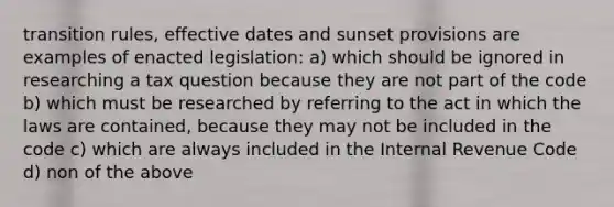 transition rules, effective dates and sunset provisions are examples of enacted legislation: a) which should be ignored in researching a tax question because they are not part of the code b) which must be researched by referring to the act in which the laws are contained, because they may not be included in the code c) which are always included in the Internal Revenue Code d) non of the above