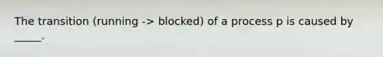 The transition (running -> blocked) of a process p is caused by _____.