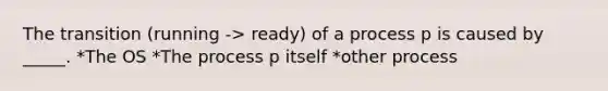 The transition (running -> ready) of a process p is caused by _____. *The OS *The process p itself *other process