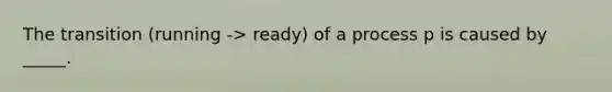 The transition (running -> ready) of a process p is caused by _____.