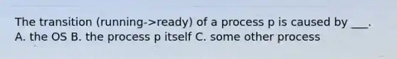 The transition (running->ready) of a process p is caused by ___. A. the OS B. the process p itself C. some other process